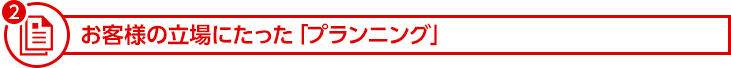 お客様の立場にたった「プランニング」
